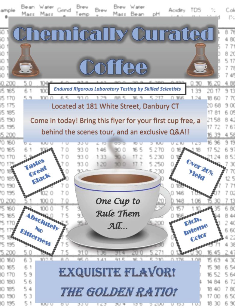 The color scheme of this poster is blue and white, and the background is a chart of many numbers representing scientific observations of coffee. The title says "Chemically Curated Coffee" with a beaker filled with a coffee and cup on either side. Underneath that, it reads: Endured rigorous laboratory testing by skilled scientists. Located at 181 White Street, Danbury, CT. Come in today! Bring this flyer for your first cup free, a behind-the-scenes tour, and an exclusive Q&A! A large coffee cup in the middle has "One cup to rule them all..." written on it, and boxes off to the side hold text that says, "Tastes great black," "absolutely no bitterness," "over 20% yield," and "rich, intense color." The bottom says "Exquisite flavor! The golden ratio!"