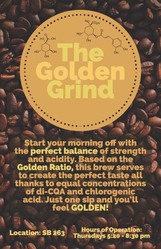 The color scheme of this poster is a dark and light gold, and it has coffee beans in the background. "The Golden Grind" is written in a gold circle towards the top, and a couple caffeine molecules surround the font. The poster reads as follows: Start your morning off with the perfect balance of strength and acidity. Based on the Golden Ratio, this brew serves to create the perfect taste all thanks to equal concentrations of di-CQA and chlorogenic acid. Just one sip and you'll feel GOLDEN! Location: SB 263. Hours of Operation: Thursdays 5:20 - 8:30 PM.