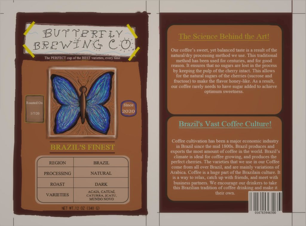 On the left, "Butterfly Brewing Co." is written at the top on white rectangular paper with yellow tape on each corner. Below that, it reads, "The perfect cup of the best varieties every time!" A drawing of a blue butterfly is in the center of the paper. The text says "Roasted on 5/7/20" and "Since 2020" on the left and right respectively. Below that, it reads: "Brazil's Finest. Region: Brazil. Processing: Natural. Roast: Dark. Varieties: Acaia, Catuai, Caturra, Icatu, Mundo Novo. Net weight 12 ounces (140 grams)." On the right, the top reads as follows: "The Science Behind the Art! Our coffee's sweet, yet balanced taste is a result of the natural/dry processing method we use. This traditional method has been used for centuries, and for good reason. It ensures that no sugars are lost in the process by keeping the pulp of the cherry intact. This allows for the natural sugars of the cherries (sucrose and fructose) to make the flavor honey-like. As a result, our coffee rarely needs to have sugar added to achieve optimum sweetness." The box on the bottom reads as follows: "Brazil's Vast Coffee Culture! Coffee cultivation has been a major economic industry in Brazil since the mid 1800s. Brazil produces and exports the most amount of coffee in the world. Brazil's climate is ideal for coffee growing and produces the perfect cherries. The varieties that we use in our coffee come from all over Brazil and are mainly variations of Arabica. Coffee is a huge part of the Brazilian culture. It is a way to relax, catch up with friends, and meet with business partners. We encourage our drinkers to take this Brazilian tradition of coffee drinking and make it their own." Underneath that box is an ISBN barcode.