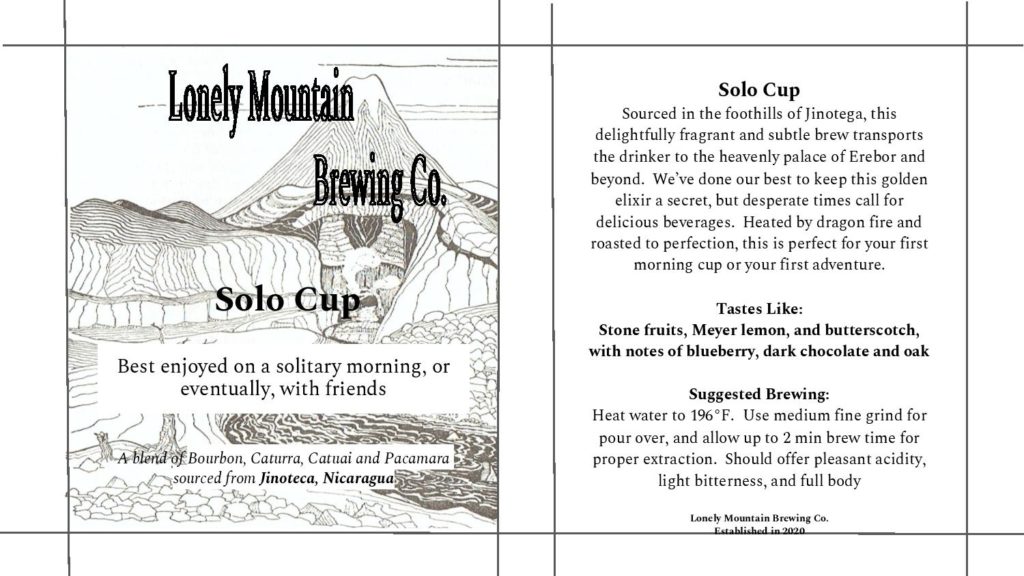 The background behind the text on the left is a large volcano surrounded by many hills and rock formations. From top to bottom, the text reads: "Lonely Mountain Brewing Co. Solo Cup. Best enjoyed on a solitary morning or, eventually, with friends. A blend of Bourbon, Caturra, Catuai, and Pacamara sourced from Jinoteca, Nicaragua." The right panel reads as follows: "Solo Cup: Sourced in the foothills of Jinotega, this delightfully fragrant and subtle brew transports the drinker to the heavenly palace of Erebor and beyond. We've done our best to keep this golden elixir a secret, but desperate times call for delicious beverages. Heated by dragon fire and roasted to perfection, this is perfect for your first morning cup or your first adventure. Tastes like: stone fruits, Meyer lemon, and butterscotch with notes of blueberry, dark chocolate, and oak. Suggested brewing: Heat water to 196 degrees Fahrenheit. Use medium fine grind for pour over, and allow up to two minutes brew time for proper extraction. Should offer pleasant acidity, light bitterness, and full body. Lonely Mountain Brewing Co. Established in 2020."