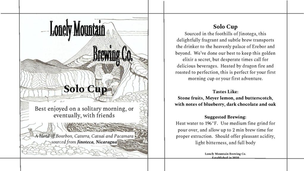 The background behind the text on the left is a large volcano surrounded by many hills and rock formations. From top to bottom, the text reads: &quot;Lonely Mountain Brewing Co. Solo Cup. Best enjoyed on a solitary morning or, eventually, with friends. A blend of Bourbon, Caturra, Catuai, and Pacamara sourced from Jinoteca, Nicaragua.&quot; The right panel reads as follows: &quot;Solo Cup: Sourced in the foothills of Jinotega, this delightfully fragrant and subtle brew transports the drinker to the heavenly palace of Erebor and beyond. We&#039;ve done our best to keep this golden elixir a secret, but desperate times call for delicious beverages. Heated by dragon fire and roasted to perfection, this is perfect for your first morning cup or your first adventure. Tastes like: stone fruits, Meyer lemon, and butterscotch with notes of blueberry, dark chocolate, and oak. Suggested brewing: Heat water to 196 degrees Fahrenheit. Use medium fine grind for pour over, and allow up to two minutes brew time for proper extraction. Should offer pleasant acidity, light bitterness, and full body. Lonely Mountain Brewing Co. Established in 2020.&quot;