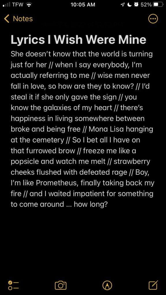 A list on an iPhone Note in dark mode. The title is, "Lyrics I Wish Were Mine," and the list reads as follows: "She doesn't know that the world is turning just for her // when I say everybody, I'm actually referring to me // wise men never fall in love, so how are they to know? // I'd steal it if she only gave the sign // you know the galaxies of my heart // there's happiness in living somewhere between broke and being free // Mona Lisa hanging at the cemetery // So I bet all I have on that furrowed brow // freeze me like a popsicle and watch me melt // strawberry cheeks flushed with defeated rage // Boy, I'm like Prometheus, finally taking back my fire // and I waited impatient for something to come around ... how long?"