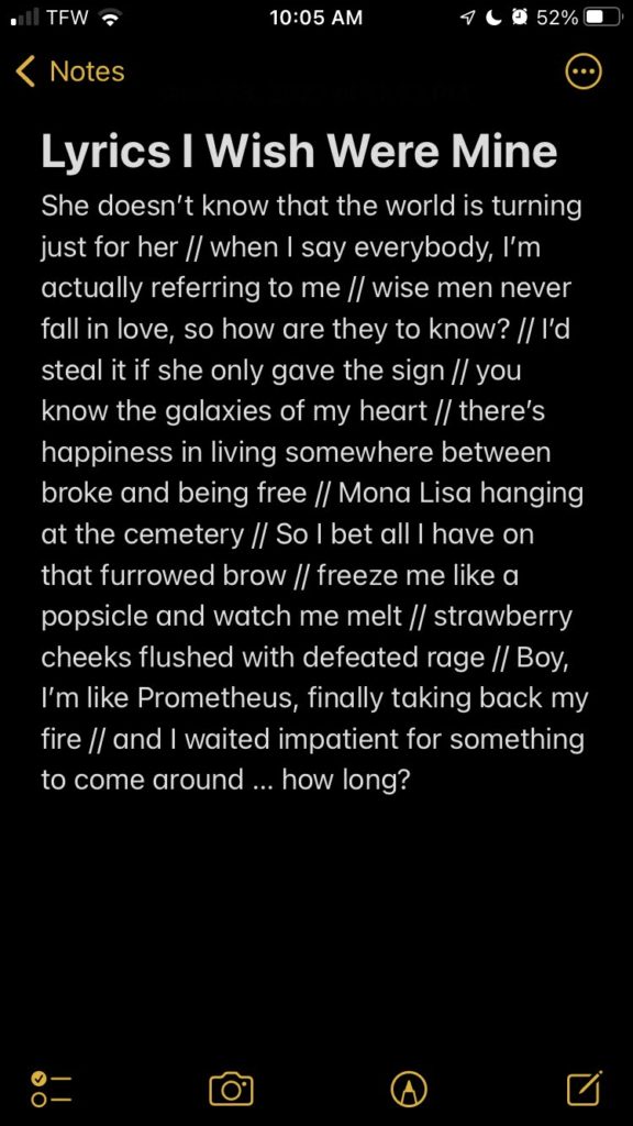A list on an iPhone Note in dark mode. The title is, &quot;Lyrics I Wish Were Mine,&quot; and the list reads as follows: &quot;She doesn&#039;t know that the world is turning just for her // when I say everybody, I&#039;m actually referring to me // wise men never fall in love, so how are they to know? // I&#039;d steal it if she only gave the sign // you know the galaxies of my heart // there&#039;s happiness in living somewhere between broke and being free // Mona Lisa hanging at the cemetery // So I bet all I have on that furrowed brow // freeze me like a popsicle and watch me melt // strawberry cheeks flushed with defeated rage // Boy, I&#039;m like Prometheus, finally taking back my fire // and I waited impatient for something to come around ... how long?&quot;