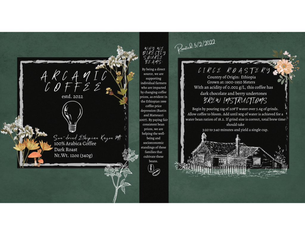 The background is a dark bluish-gray. There are many flowers boarding the black boxes on either side of the poster. The left reads as follows: &quot;Arcanic Coffee established 2022. Sun-dried Ethiopian Kayan MT. 100% Arabica coffee. Dark roast. Net weight: 12 ounces (340 grams). The middle reads: &quot;Why We Directly Source Beans: By being a direct source, we are supporting individual farmers who are impacted by changing coffee prices, as evident in the Ethiopian 1999 coffee price depression (Bastin and Matteucci, 2007). By paying fair consistent bean prices, we are helping the well-being and socioeconomic standings of these families that cultivate these beans.&quot; The right reads as follows: &quot;Roasted: 5/2/2022. Circe Roastery. Country of Origin: Ethiopia. Grown at: 1900-1950 meters. With an acidity of 0.002 grams per liter, this coffee has dark chocolate and berry undertones. Brew Instructions: Begin by pouring 12 grams of 208 degrees Fahrenheit water over 5.6 grams of grinds. Allow coffee to bloom. Add until 90 grams of water is achieve for a water-bean ratio of 18 to 2. If grind size is correct, total brew time should take 200 to 220 seconds and yield a single cup.